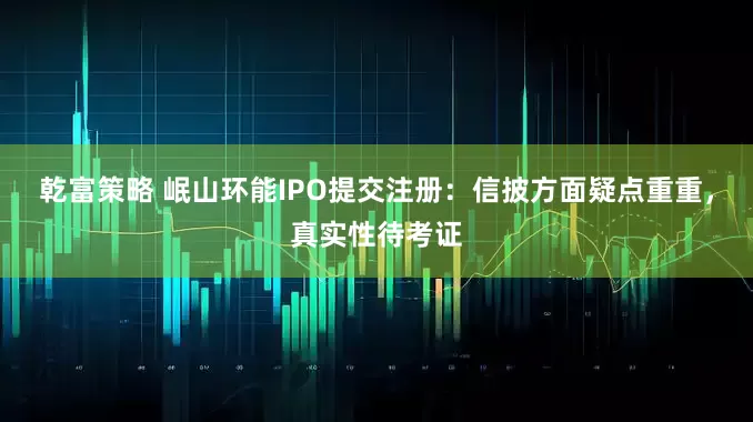 乾富策略 岷山环能IPO提交注册：信披方面疑点重重，真实性待考证