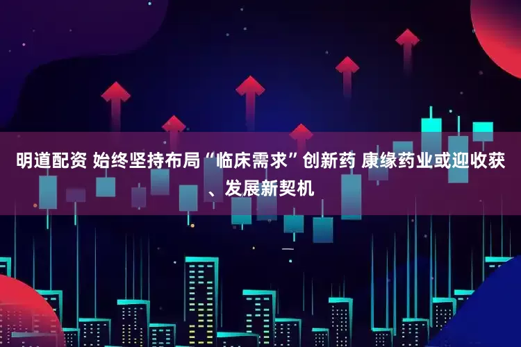 明道配资 始终坚持布局“临床需求”创新药 康缘药业或迎收获、发展新契机