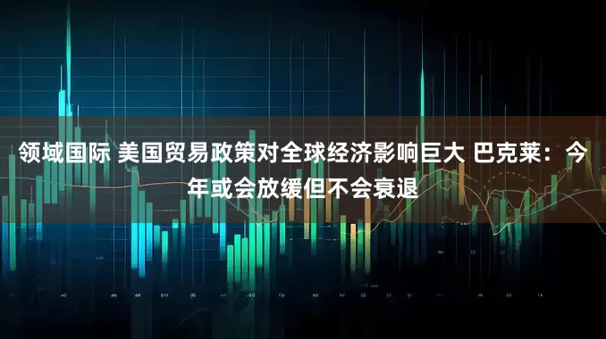领域国际 美国贸易政策对全球经济影响巨大 巴克莱：今年或会放缓但不会衰退