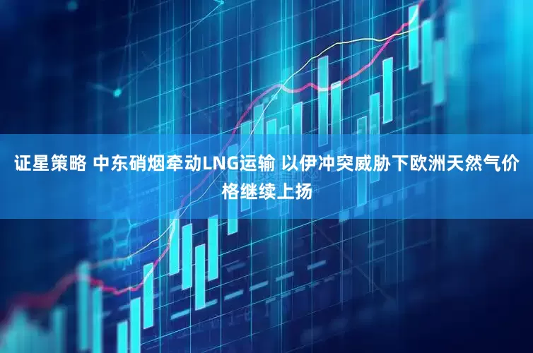 证星策略 中东硝烟牵动LNG运输 以伊冲突威胁下欧洲天然气价格继续上扬