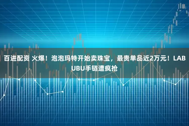 百进配资 火爆！泡泡玛特开始卖珠宝，最贵单品近2万元！LABUBU手链遭疯抢