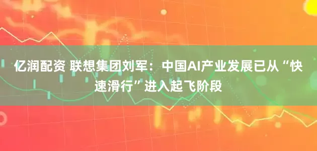 亿润配资 联想集团刘军：中国AI产业发展已从“快速滑行”进入起飞阶段