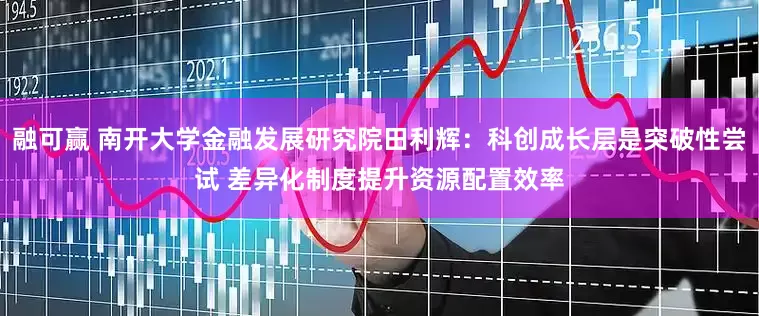 融可赢 南开大学金融发展研究院田利辉：科创成长层是突破性尝试 差异化制度提升资源配置效率