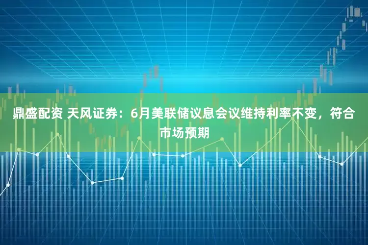 鼎盛配资 天风证券：6月美联储议息会议维持利率不变，符合市场预期