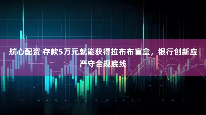 航心配资 存款5万元就能获得拉布布盲盒，银行创新应严守合规底线