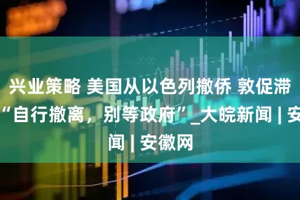 兴业策略 美国从以色列撤侨 敦促滞留者“自行撤离，别等政府”_大皖新闻 | 安徽网