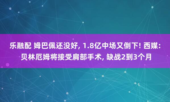 乐融配 姆巴佩还没好, 1.8亿中场又倒下! 西媒: 贝林厄姆将接受肩部手术, 缺战2到3个月