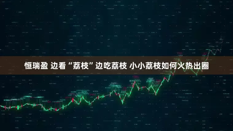 恒瑞盈 边看“荔枝”边吃荔枝 小小荔枝如何火热出圈