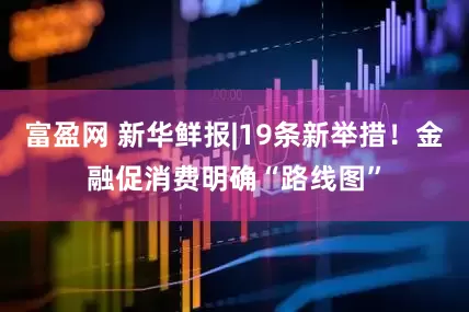富盈网 新华鲜报|19条新举措！金融促消费明确“路线图”