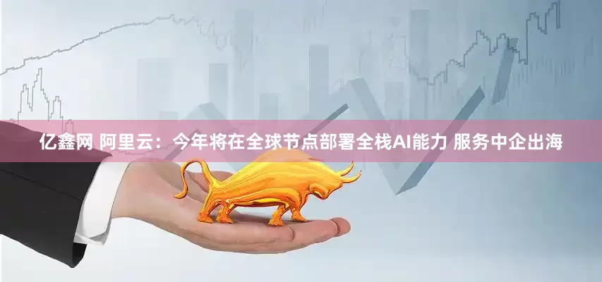 亿鑫网 阿里云：今年将在全球节点部署全栈AI能力 服务中企出海