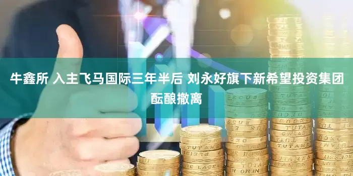 牛鑫所 入主飞马国际三年半后 刘永好旗下新希望投资集团酝酿撤离