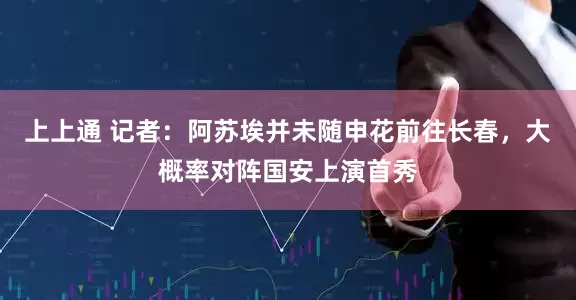 上上通 记者：阿苏埃并未随申花前往长春，大概率对阵国安上演首秀