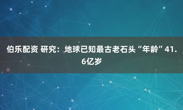 伯乐配资 研究：地球已知最古老石头“年龄”41.6亿岁