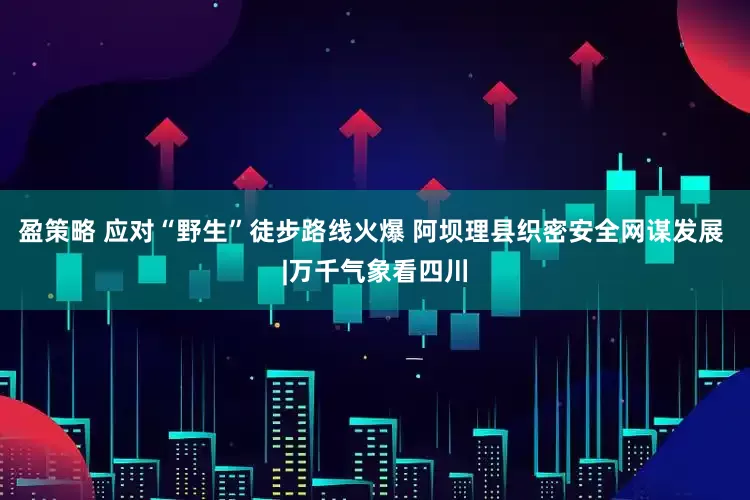 盈策略 应对“野生”徒步路线火爆 阿坝理县织密安全网谋发展 |万千气象看四川