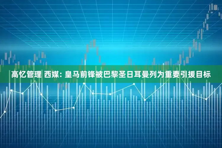 高忆管理 西媒: 皇马前锋被巴黎圣日耳曼列为重要引援目标