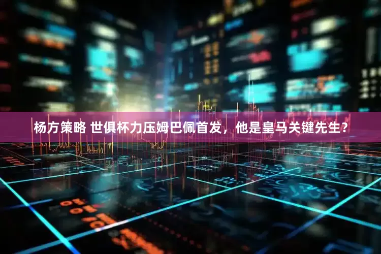 杨方策略 世俱杯力压姆巴佩首发，他是皇马关键先生？