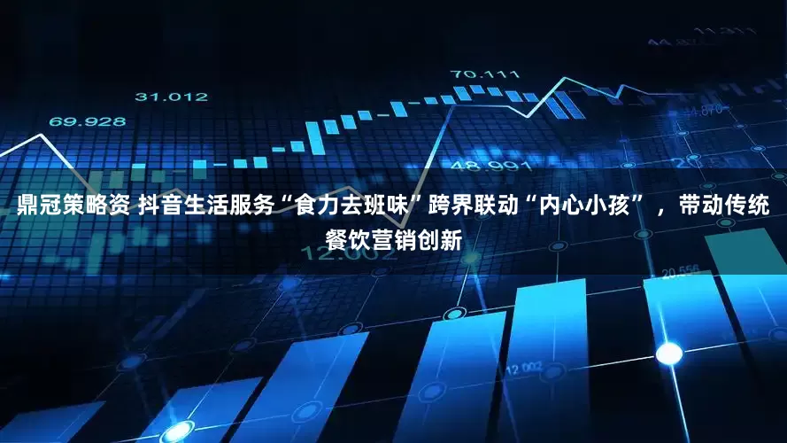 鼎冠策略资 抖音生活服务“食力去班味”跨界联动“内心小孩” ，带动传统餐饮营销创新