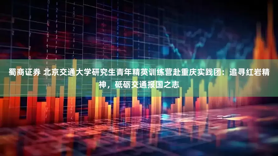 蜀商证券 北京交通大学研究生青年精英训练营赴重庆实践团：追寻红岩精神，砥砺交通报国之志