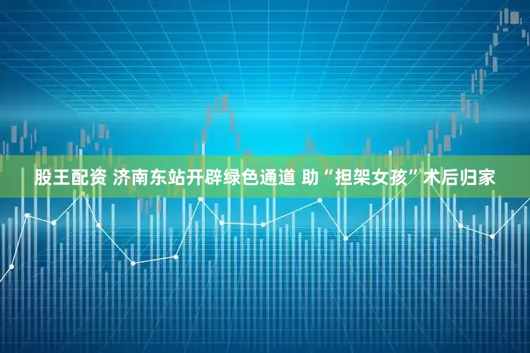 股王配资 济南东站开辟绿色通道 助“担架女孩”术后归家