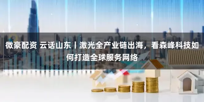 微豪配资 云话山东丨激光全产业链出海，看森峰科技如何打造全球服务网络