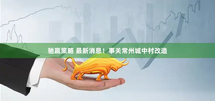 驰赢策略 最新消息！事关常州城中村改造