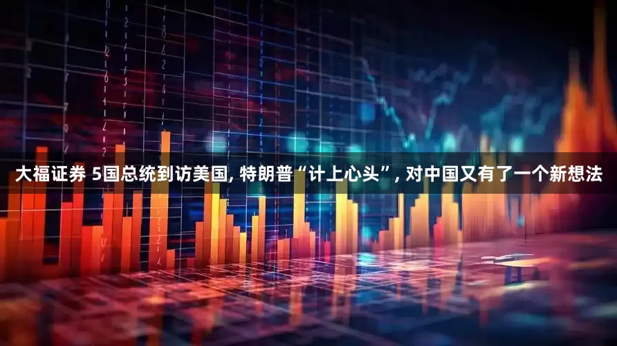大福证券 5国总统到访美国, 特朗普“计上心头”, 对中国又有了一个新想法