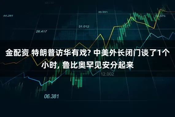 金配资 特朗普访华有戏? 中美外长闭门谈了1个小时, 鲁比奥罕见安分起来