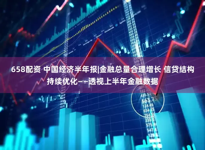 658配资 中国经济半年报|金融总量合理增长 信贷结构持续优化——透视上半年金融数据
