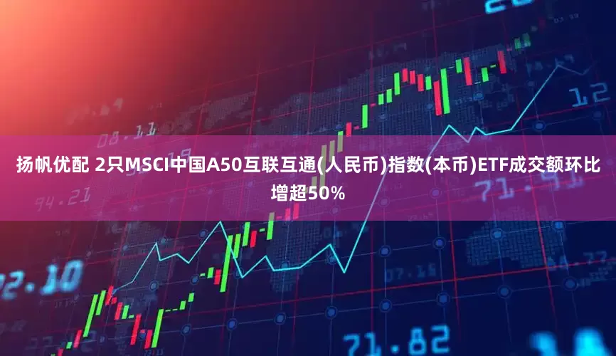 扬帆优配 2只MSCI中国A50互联互通(人民币)指数(本币)ETF成交额环比增超50%