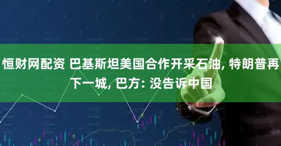 恒财网配资 巴基斯坦美国合作开采石油, 特朗普再下一城, 巴方: 没告诉中国