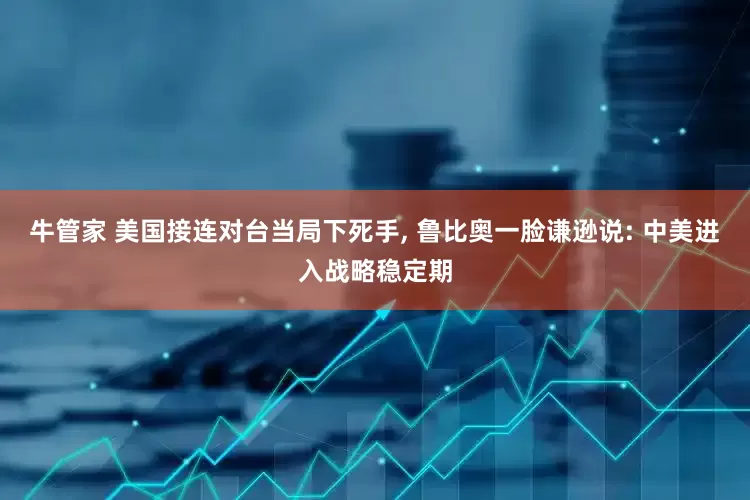 牛管家 美国接连对台当局下死手, 鲁比奥一脸谦逊说: 中美进入战略稳定期