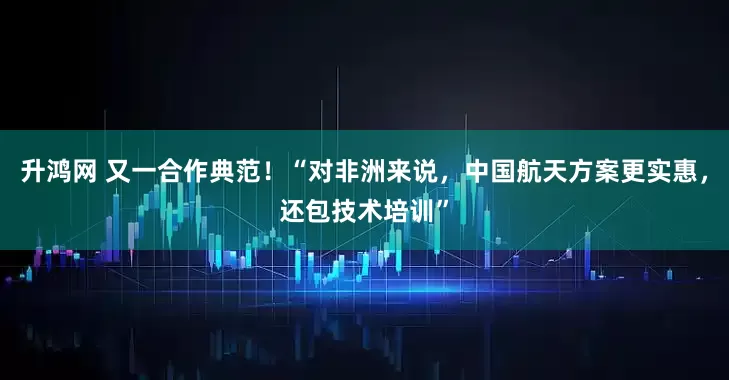 升鸿网 又一合作典范！“对非洲来说，中国航天方案更实惠，还包技术培训”