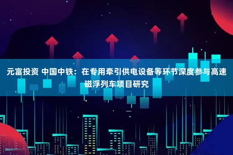 元富投资 中国中铁：在专用牵引供电设备等环节深度参与高速磁浮列车项目研究