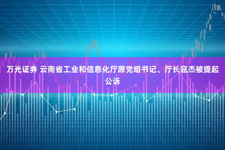 万光证券 云南省工业和信息化厅原党组书记、厅长寇杰被提起公诉