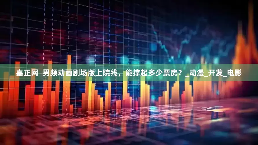嘉正网  男频动画剧场版上院线，能撑起多少票房？_动漫_开发_电影