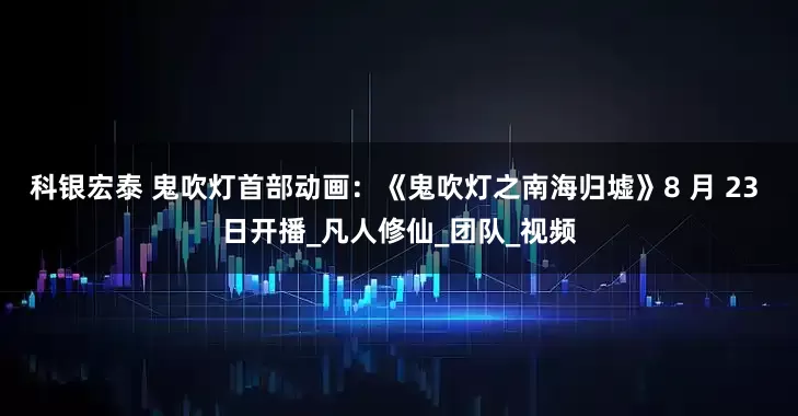 科银宏泰 鬼吹灯首部动画：《鬼吹灯之南海归墟》8 月 23 日开播_凡人修仙_团队_视频