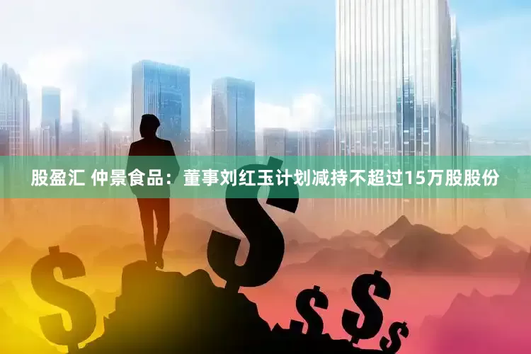 股盈汇 仲景食品：董事刘红玉计划减持不超过15万股股份