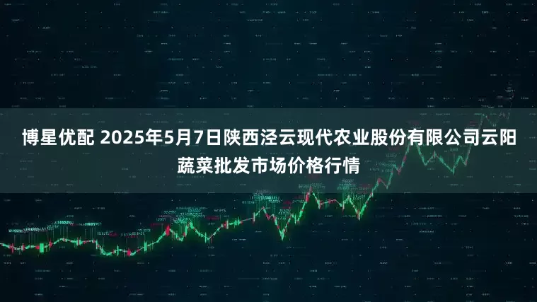 博星优配 2025年5月7日陕西泾云现代农业股份有限公司云阳蔬菜批发市场价格行情