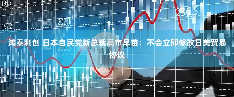 鸿泰利创 日本自民党新总裁高市早苗：不会立即修改日美贸易协议
