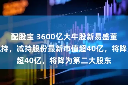 配股宝 3600亿大牛股新易盛董事长拟高位减持，减持股份最新市值超40亿，将降为第二大股东