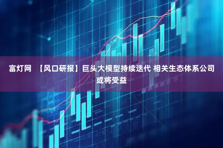 富灯网  【风口研报】巨头大模型持续迭代 相关生态体系公司或将受益