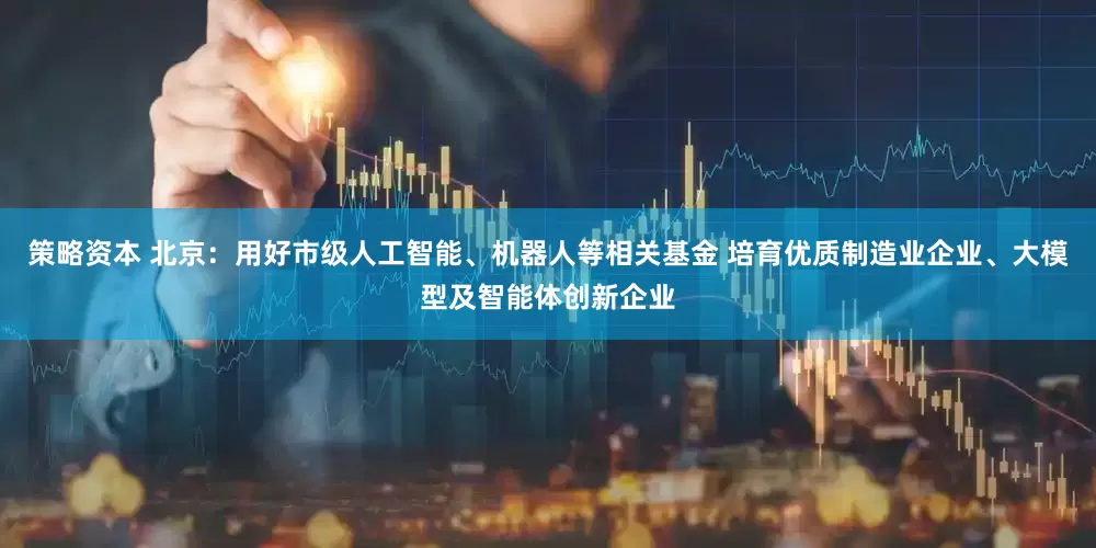 策略资本 北京：用好市级人工智能、机器人等相关基金 培育优质制造业企业、大模型及智能体创新企业
