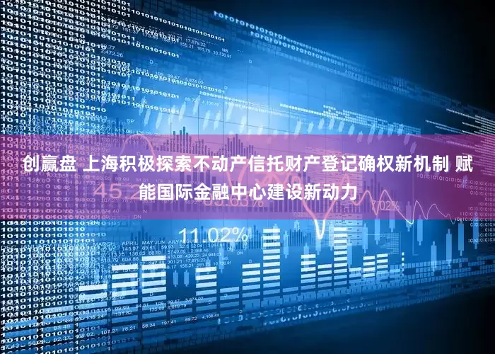 创赢盘 上海积极探索不动产信托财产登记确权新机制 赋能国际金融中心建设新动力