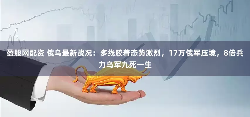 盈股网配资 俄乌最新战况：多线胶着态势激烈，17万俄军压境，8倍兵力乌军九死一生