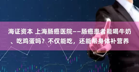 海证资本 上海肠癌医院——肠癌患者能喝牛奶、吃鸡蛋吗？不仅能吃，还能帮身体补营养