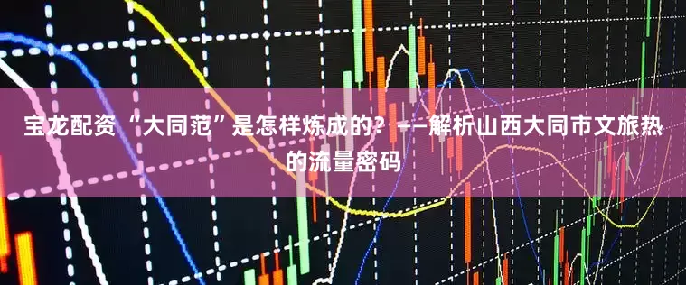 宝龙配资 “大同范”是怎样炼成的？——解析山西大同市文旅热的流量密码