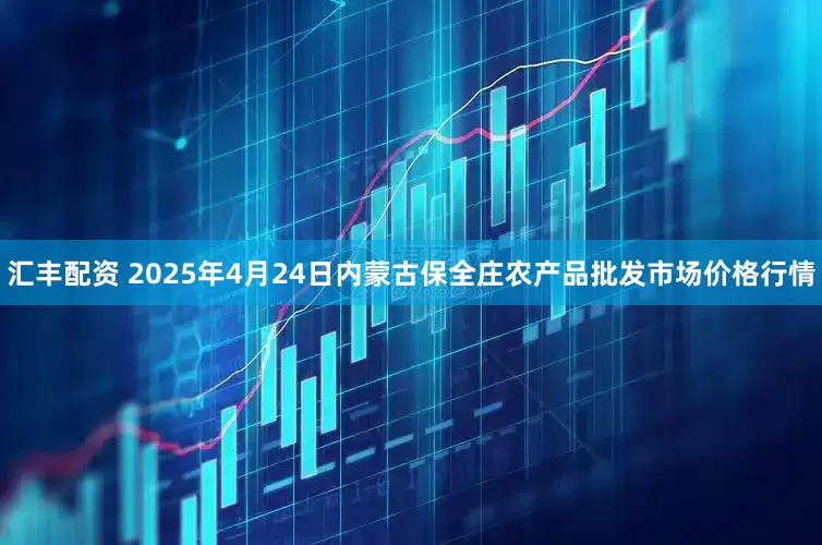 汇丰配资 2025年4月24日内蒙古保全庄农产品批发市场价格行情