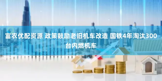 富农优配资源 政策鼓励老旧机车改造 国铁4年淘汰300台内燃机车