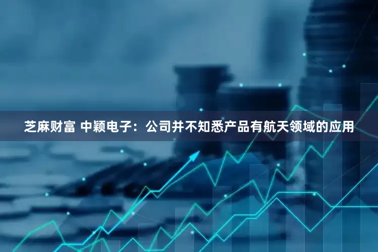 芝麻财富 中颖电子：公司并不知悉产品有航天领域的应用