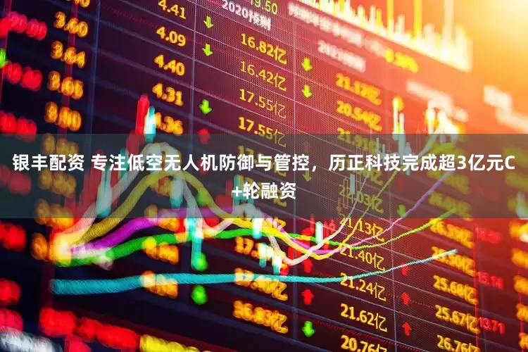 银丰配资 专注低空无人机防御与管控，历正科技完成超3亿元C+轮融资